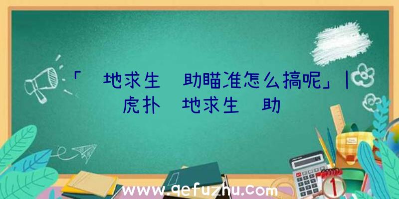 「绝地求生辅助瞄准怎么搞呢」|虎扑绝地求生辅助